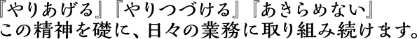 『やりあげる』『やりつづける』『あきらめない』 その精神を礎に、日々の業務に取り組み続けます。