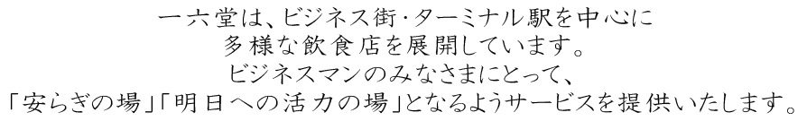 一六堂は東京、名古屋、横浜のビジネス街、ターミナル駅を中心に18業態、全79店舗（2016年6月現在）の多様な飲食店を展開しています。 ビジネスマンのみなさんにとって、「安らぎの場」「明日への活力の場」となるようサービスを提供します。