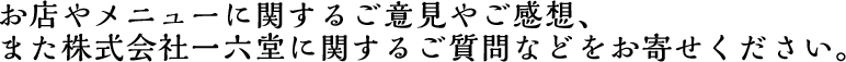 お店やメニューに関するご意見やご感想、また株式会社一六堂に関するご質問などをお寄せください。