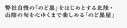 弊社自慢の「のど黒」をはじめとする北陸・山陰の旬を心ゆくまで楽しめる「のど黒屋」